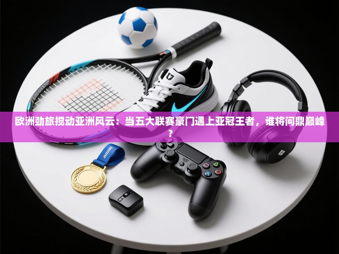 欧洲劲旅搅动亚洲风云：当五大联赛豪门遇上亚冠王者，谁将问鼎巅峰？  第1张